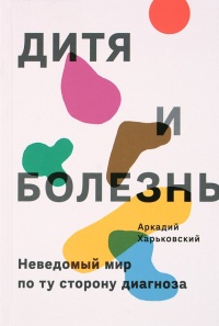 Дитя и болезнь. Неведомый мир по ту сторону диагноза - Аркадий Харьковский
