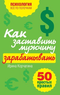 Как заставить мужчину зарабатывать. 50 простых правил - Ирина Корчагина