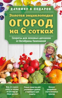 Золотая энциклопедия. Огород на 6 сотках. Секреты для ленивых дачников от Октябрины Ганичкиной - Октябрина Ганичкина