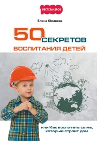 50 секретов воспитания детей, или Как воспитать сына, который строит дом - Елена Южакова