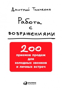 Работа с возражениями. 200 приемов продаж для холодных звонков и личных встреч - Дмитрий Ткаченко