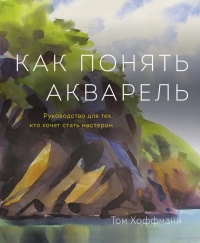 Как понять акварель. Руководство для тех, кто хочет стать мастером - Том Хоффман
