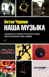 Наша музыка. Полная история русского рока, рассказанная им самим - Антон Чернин