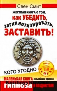 Жесткая книга о том, как убедить, загипнотизировать, заставить кого угодно. Маленькая книга сильнейших приемов гипноза и воздействия - Свен Смит