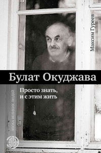 Булат Окуджава. Просто знать, и с этим жить - Максим Гуреев